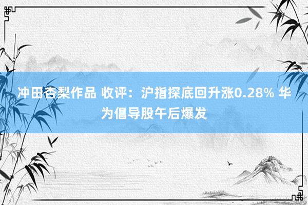 冲田杏梨作品 收评：沪指探底回升涨0.28% 华为倡导股午后爆发