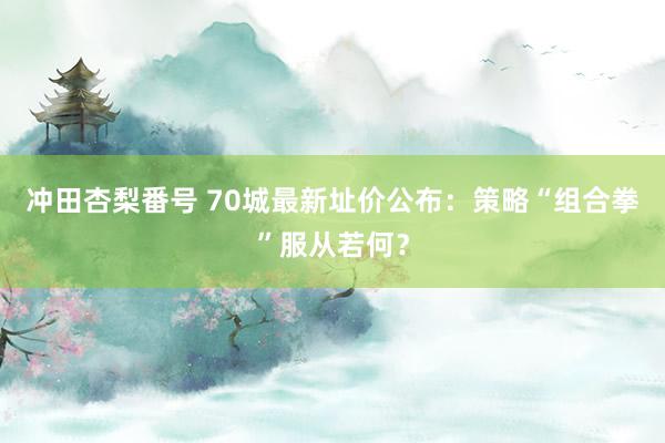 冲田杏梨番号 70城最新址价公布：策略“组合拳”服从若何？