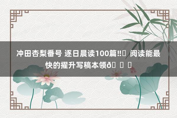 冲田杏梨番号 逐日晨读100篇‼️阅读能最快的擢升写稿本领💕