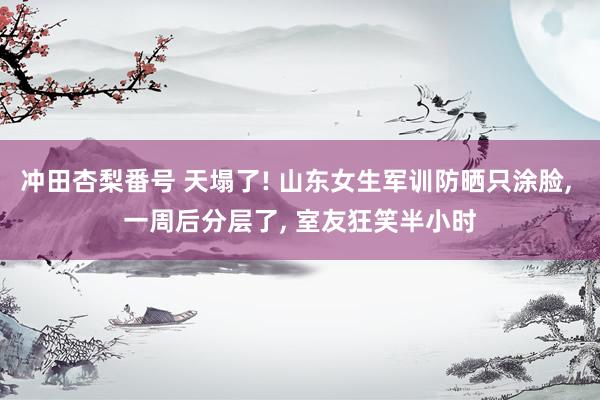冲田杏梨番号 天塌了! 山东女生军训防晒只涂脸， 一周后分层了， 室友狂笑半小时