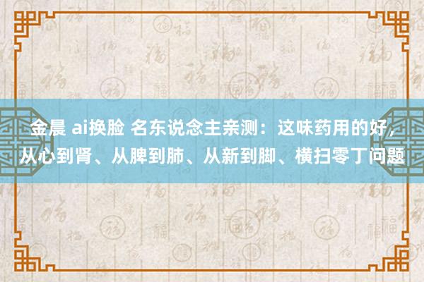 金晨 ai换脸 名东说念主亲测:这味药用的好,从心到肾、从脾到肺、从新到脚、横扫零丁问题