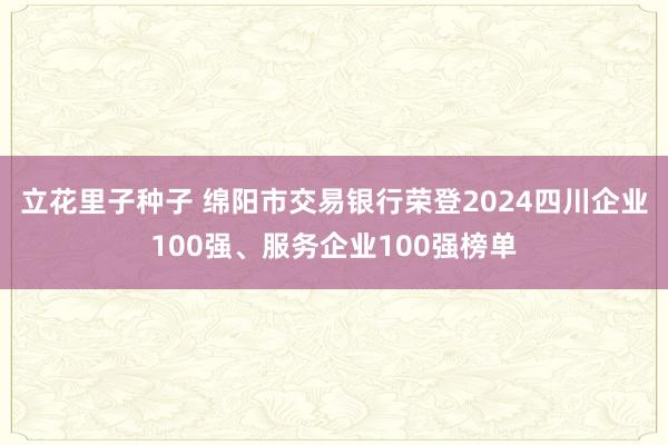 立花里子种子 绵阳市交易银行荣登2024四川企业100强、服务企业100强榜单