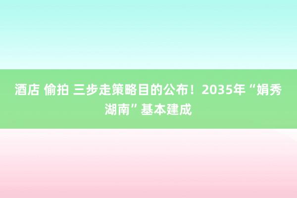 酒店 偷拍 三步走策略目的公布！2035年“娟秀湖南”基本建成