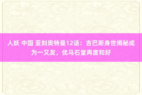 人妖 中国 亚刻奥特曼12话：吉巴斯身世揭秘成为一又友，优马石堂再度和好