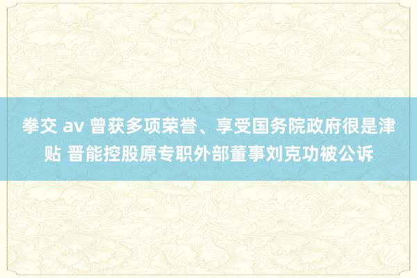 拳交 av 曾获多项荣誉、享受国务院政府很是津贴 晋能控股原专职外部董事刘克功被公诉