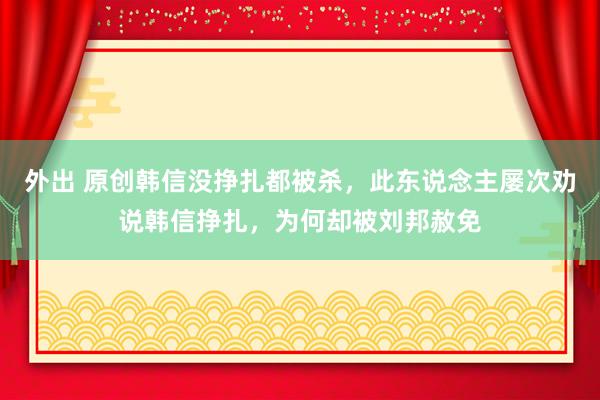 外出 原创韩信没挣扎都被杀，此东说念主屡次劝说韩信挣扎，为何却被刘邦赦免
