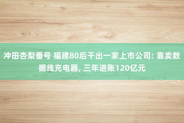 冲田杏梨番号 福建80后干出一家上市公司: 靠卖数据线充电器， 三年进账120亿元