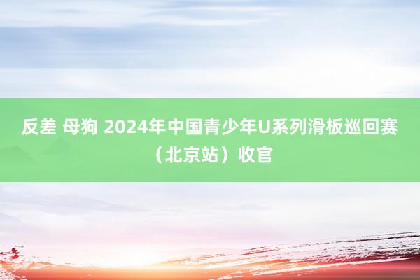 反差 母狗 2024年中国青少年U系列滑板巡回赛（北京站）收官