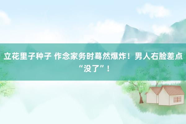 立花里子种子 作念家务时蓦然爆炸!男人右脸差点“没了”!