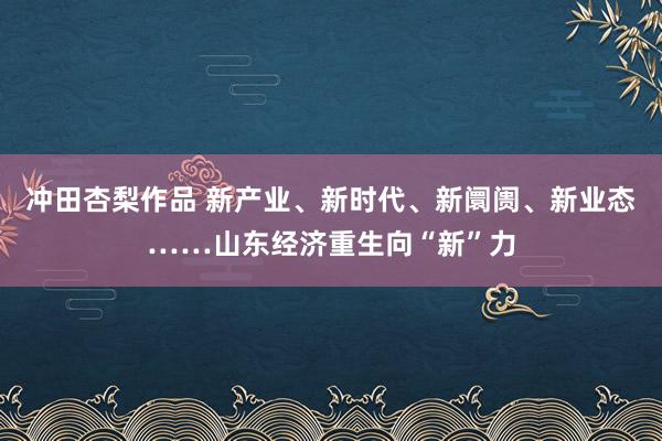 冲田杏梨作品 新产业、新时代、新阛阓、新业态……山东经济重生向“新”力