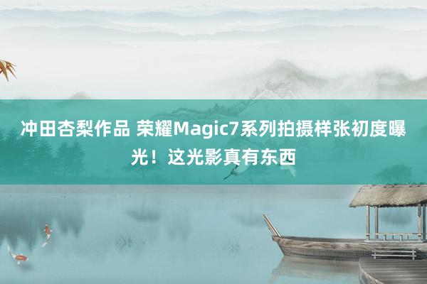 冲田杏梨作品 荣耀Magic7系列拍摄样张初度曝光！这光影真有东西