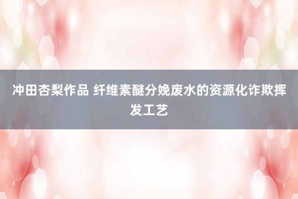 冲田杏梨作品 纤维素醚分娩废水的资源化诈欺挥发工艺