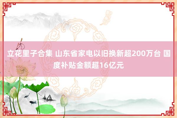 立花里子合集 山东省家电以旧换新超200万台 国度补贴金额超16亿元