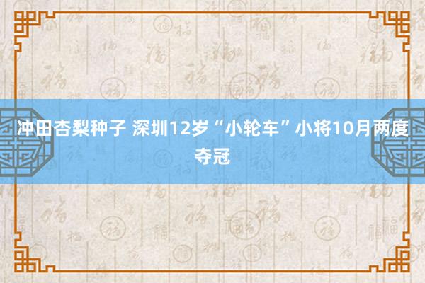 冲田杏梨种子 深圳12岁“小轮车”小将10月两度夺冠