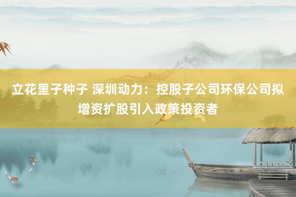 立花里子种子 深圳动力：控股子公司环保公司拟增资扩股引入政策投资者