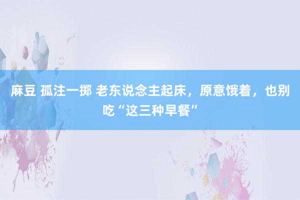 麻豆 孤注一掷 老东说念主起床，原意饿着，也别吃“这三种早餐”