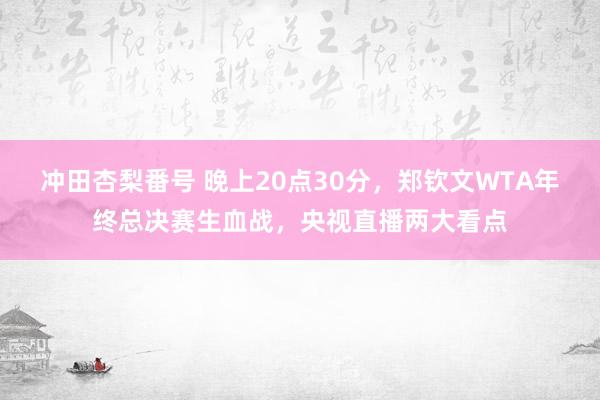 冲田杏梨番号 晚上20点30分,郑钦文WTA年终总决赛生血战,央视直播两大看点