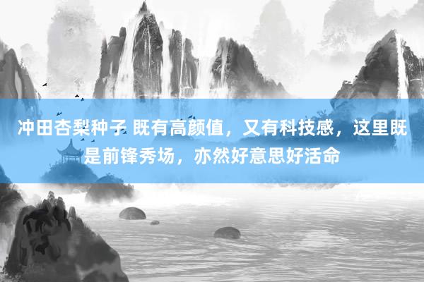 冲田杏梨种子 既有高颜值，又有科技感，这里既是前锋秀场，亦然好意思好活命