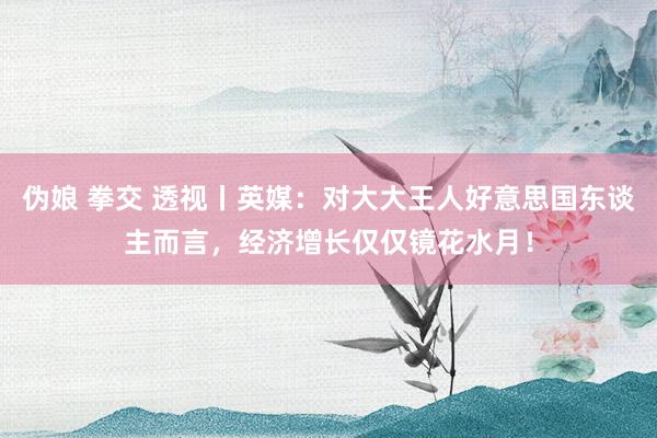 伪娘 拳交 透视丨英媒：对大大王人好意思国东谈主而言，经济增长仅仅镜花水月！