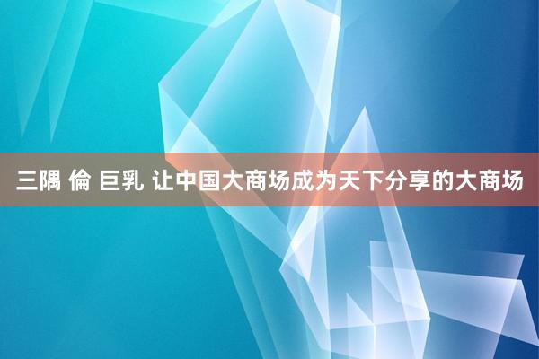 三隅 倫 巨乳 让中国大商场成为天下分享的大商场