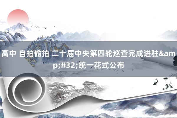 高中 自拍偷拍 二十届中央第四轮巡查完成进驻&#32;统一花式公布