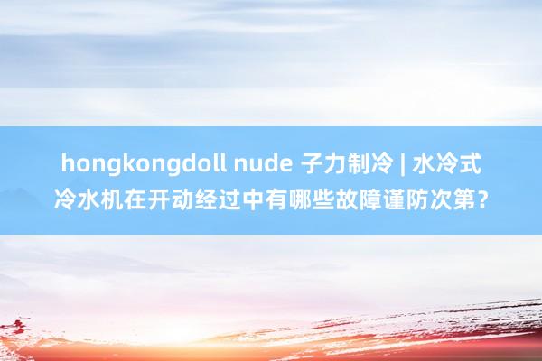 hongkongdoll nude 子力制冷 | 水冷式冷水机在开动经过中有哪些故障谨防次第？