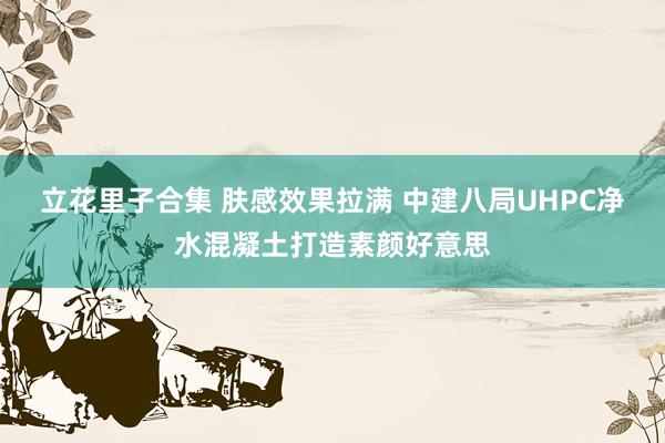 立花里子合集 肤感效果拉满 中建八局UHPC净水混凝土打造素颜好意思