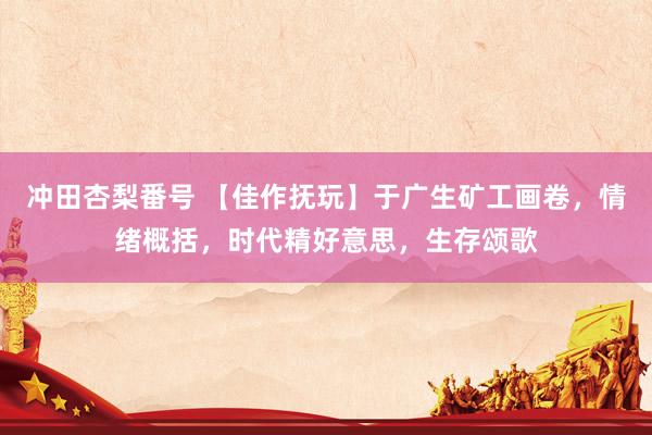 冲田杏梨番号 【佳作抚玩】于广生矿工画卷，情绪概括，时代精好意思，生存颂歌