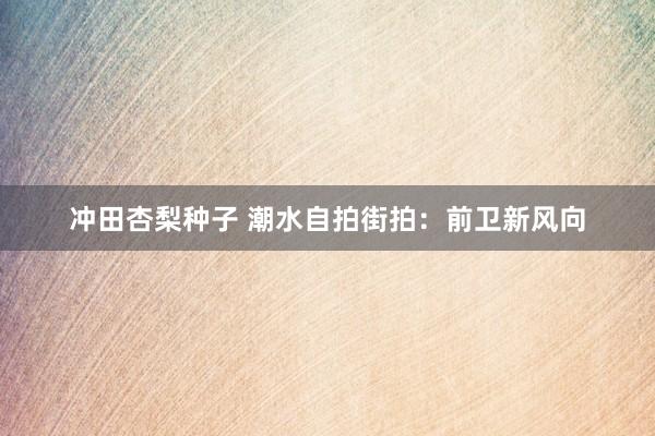 冲田杏梨种子 潮水自拍街拍：前卫新风向
