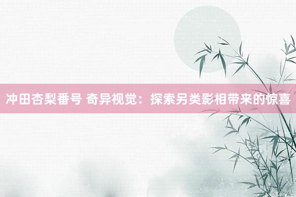冲田杏梨番号 奇异视觉：探索另类影相带来的惊喜