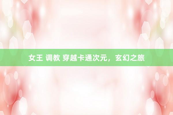 女王 调教 穿越卡通次元，玄幻之旅