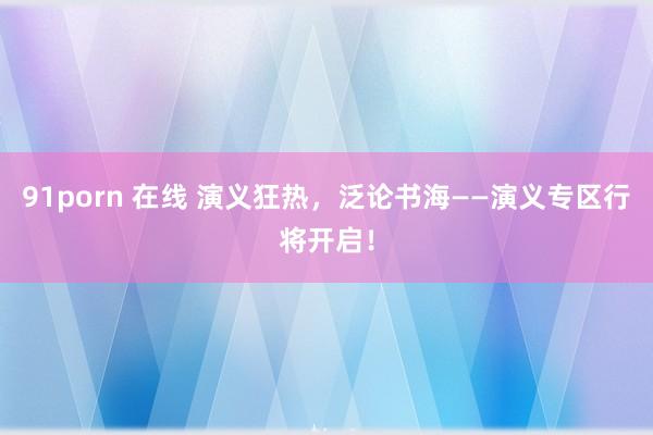 91porn 在线 演义狂热，泛论书海——演义专区行将开启！