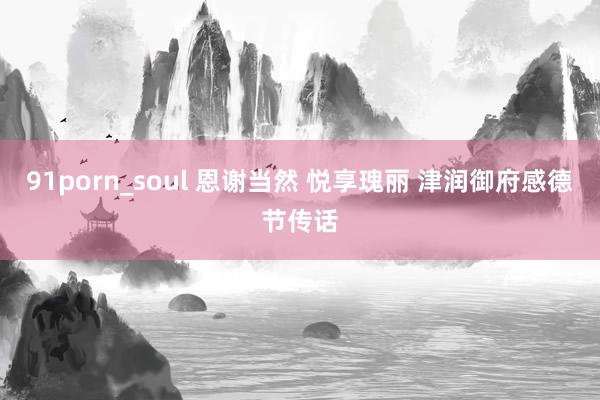 91porn_soul 恩谢当然 悦享瑰丽 津润御府感德节传话