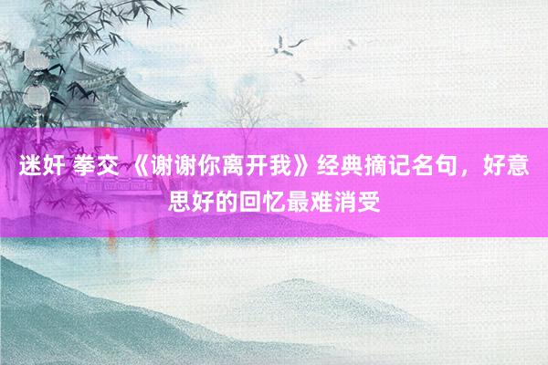 迷奸 拳交 《谢谢你离开我》经典摘记名句，好意思好的回忆最难消受
