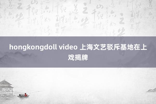 hongkongdoll video 上海文艺驳斥基地在上戏揭牌