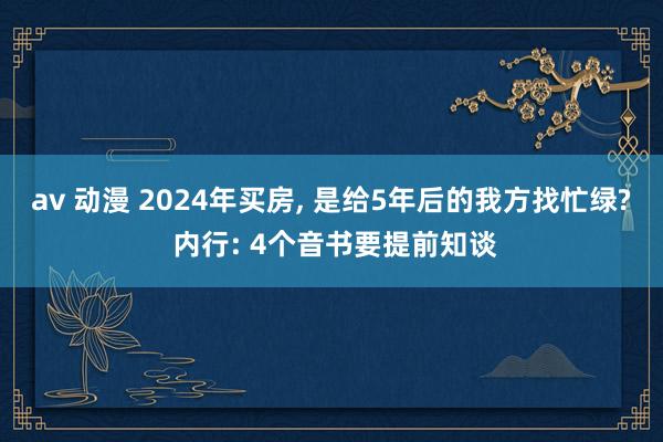 av 动漫 2024年买房， 是给5年后的我方找忙绿? 内行: 4个音书要提前知谈