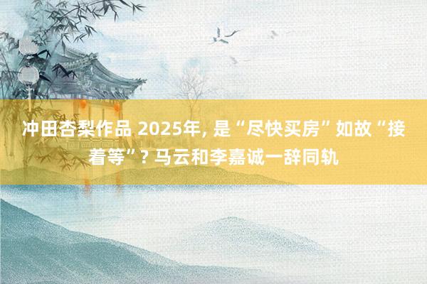 冲田杏梨作品 2025年， 是“尽快买房”如故“接着等”? 马云和李嘉诚一辞同轨