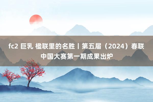 fc2 巨乳 楹联里的名胜丨第五届（2024）春联中国大赛第一期成果出炉