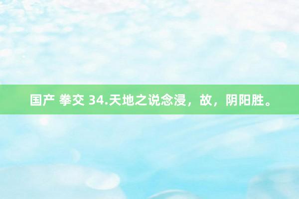 国产 拳交 34.天地之说念浸，故，阴阳胜。