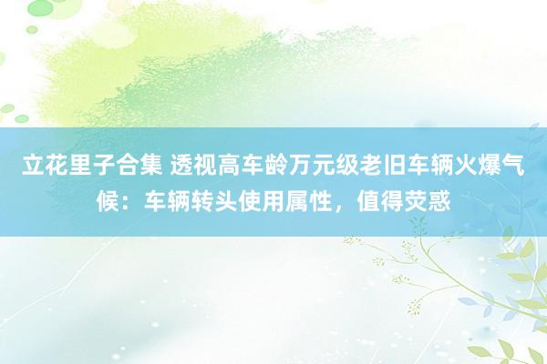 立花里子合集 透视高车龄万元级老旧车辆火爆气候：车辆转头使用属性，值得荧惑