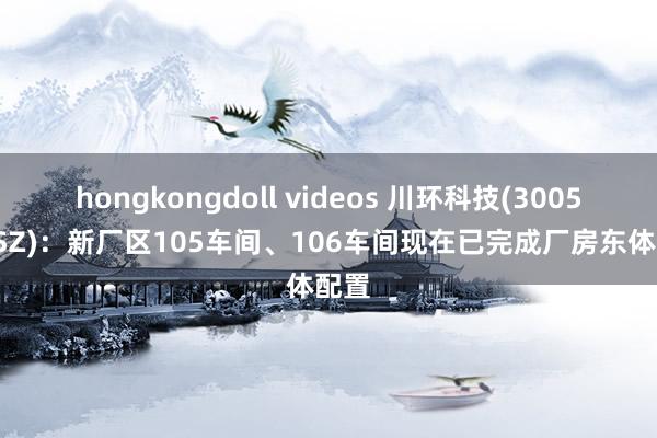 hongkongdoll videos 川环科技(300547.SZ)：新厂区105车间、106车间现在已完成厂房东体配置