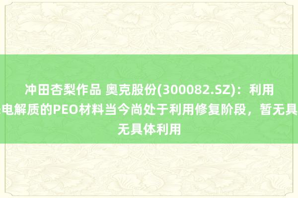 冲田杏梨作品 奥克股份(300082.SZ)：利用于固态电解质的PEO材料当今尚处于利用修复阶段，暂无具体利用
