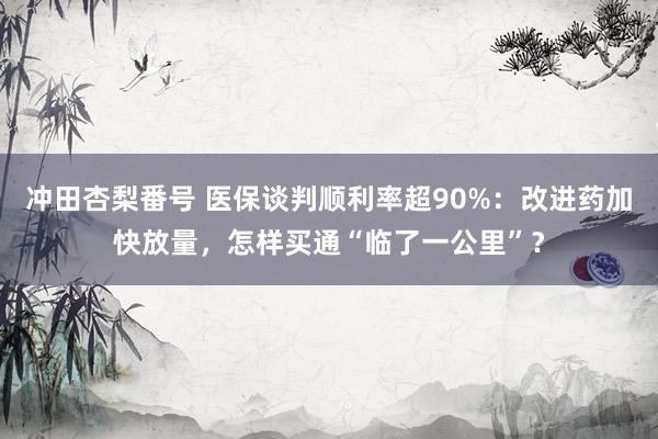 冲田杏梨番号 医保谈判顺利率超90%：改进药加快放量，怎样买通“临了一公里”？