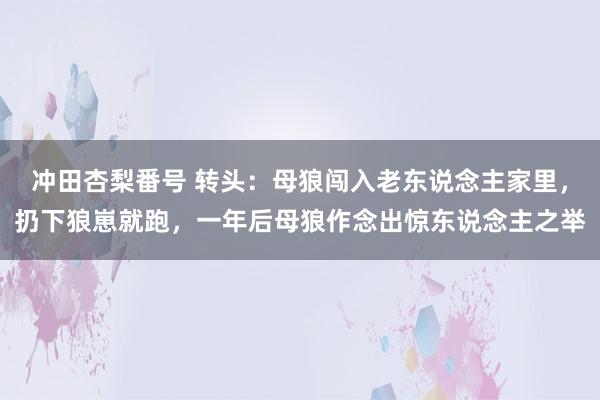 冲田杏梨番号 转头：母狼闯入老东说念主家里，扔下狼崽就跑，一年后母狼作念出惊东说念主之举