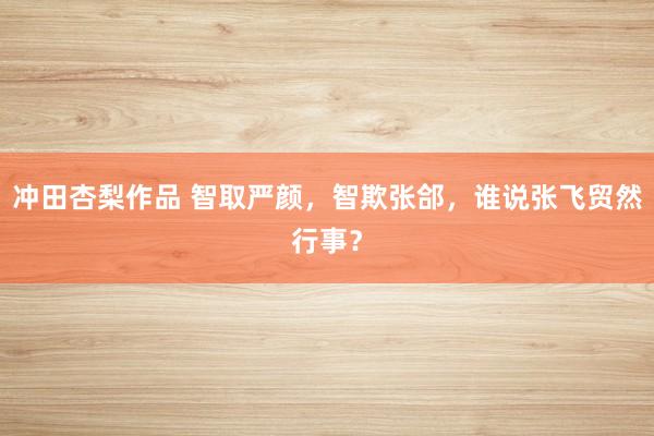 冲田杏梨作品 智取严颜，智欺张郃，谁说张飞贸然行事？