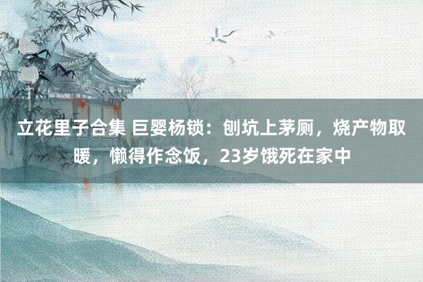 立花里子合集 巨婴杨锁：刨坑上茅厕，烧产物取暖，懒得作念饭，23岁饿死在家中