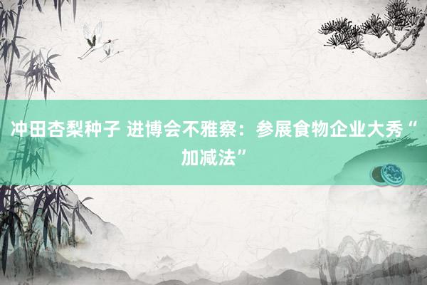 冲田杏梨种子 进博会不雅察：参展食物企业大秀“加减法”