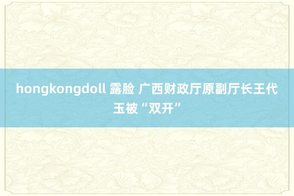 hongkongdoll 露脸 广西财政厅原副厅长王代玉被“双开”
