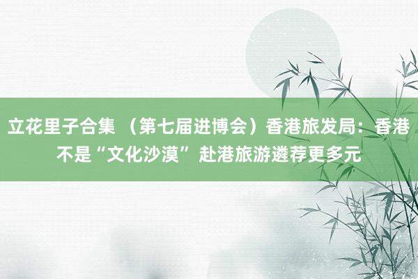 立花里子合集 （第七届进博会）香港旅发局：香港不是“文化沙漠” 赴港旅游遴荐更多元