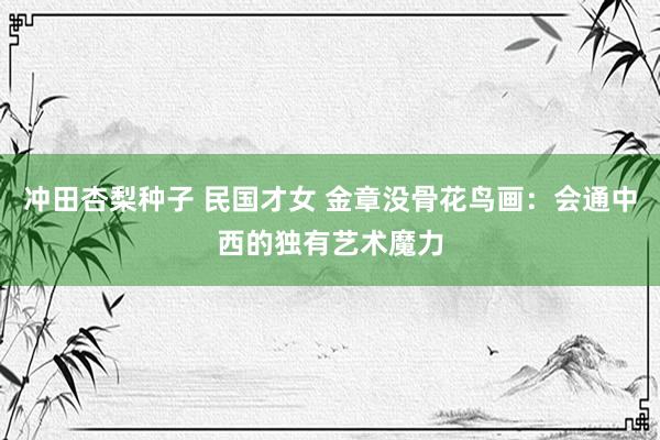 冲田杏梨种子 民国才女 金章没骨花鸟画：会通中西的独有艺术魔力